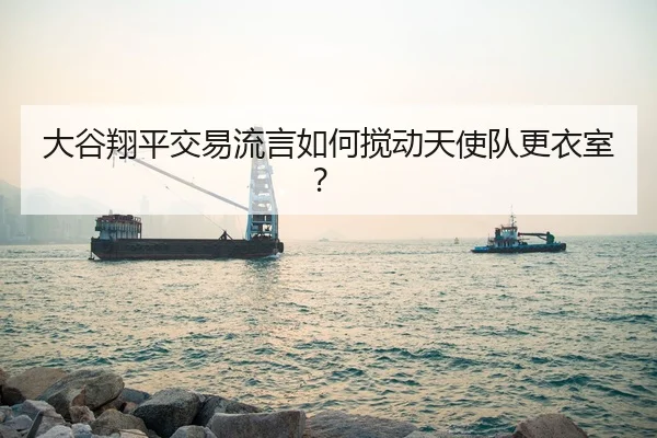 大谷翔平交易流言如何搅动天使队更衣室？